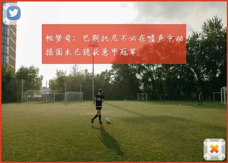 帕努奇：巴斯托尼不必在嘘声中动摇国米已稳获意甲冠军