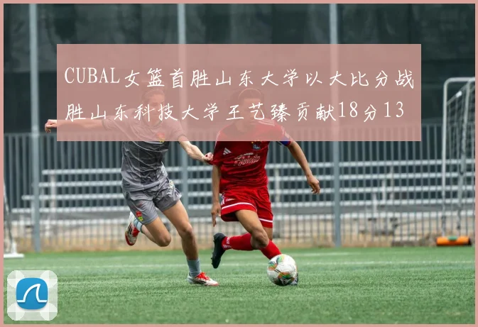 CUBAL女篮首胜山东大学以大比分战胜山东科技大学王艺臻贡献18分13篮板表现出色