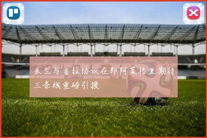 米兰与吉拉协议在即阿莱格里期待三条线重磅引援