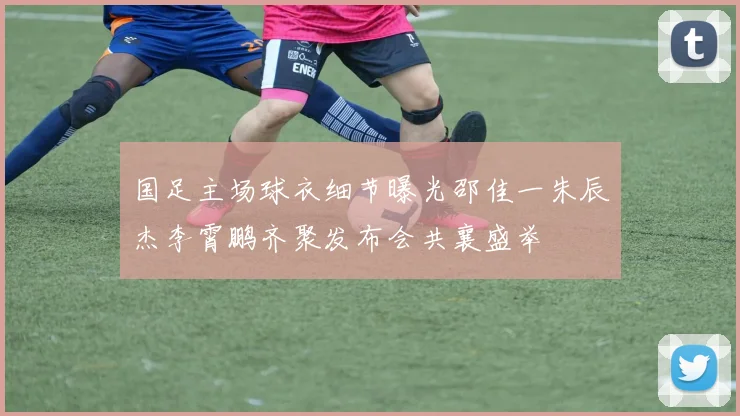 国足主场球衣细节曝光邵佳一朱辰杰李霄鹏齐聚发布会共襄盛举