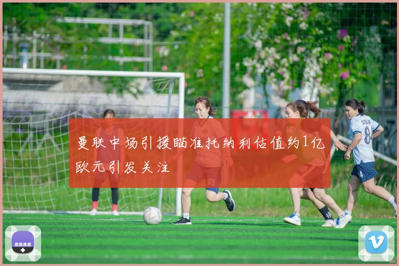 曼联中场引援瞄准托纳利估值约1亿欧元引发关注