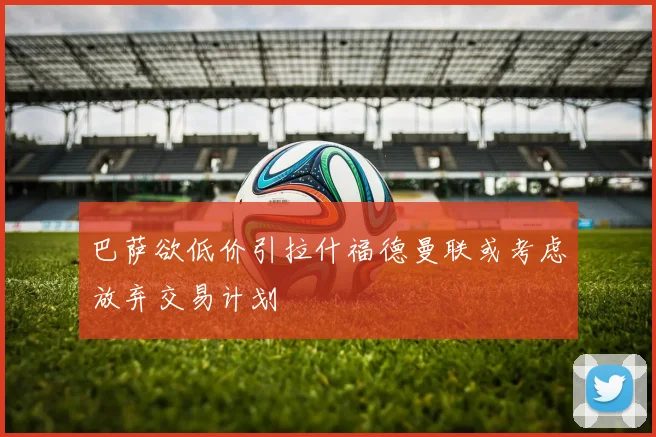 巴萨欲低价引拉什福德曼联或考虑放弃交易计划