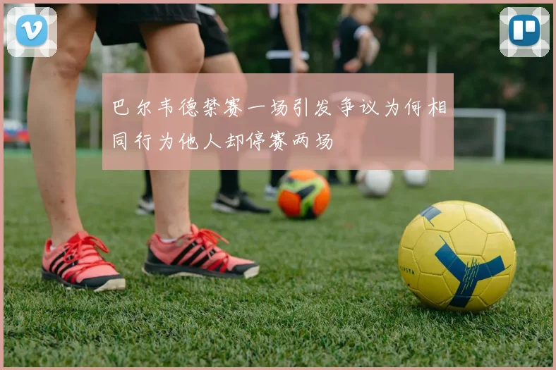 巴尔韦德禁赛一场引发争议为何相同行为他人却停赛两场
