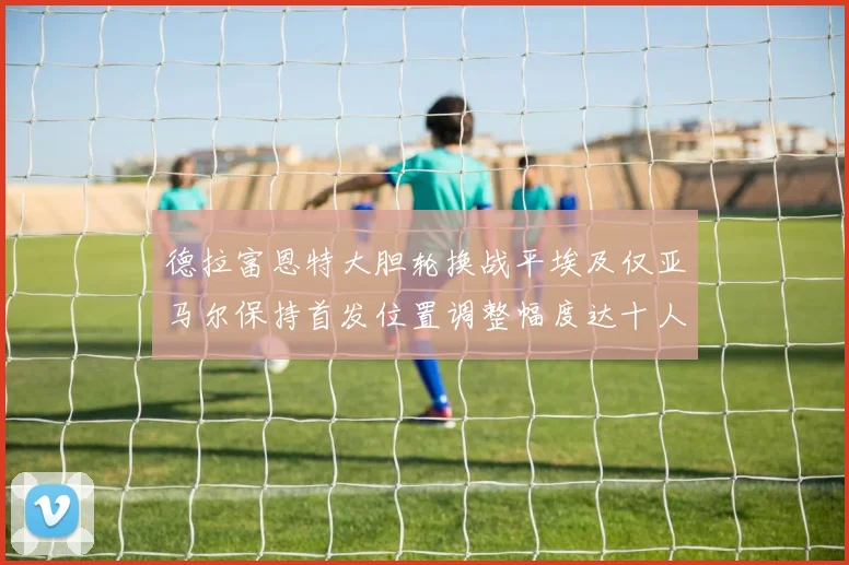 德拉富恩特大胆轮换战平埃及仅亚马尔保持首发位置调整幅度达十人之多