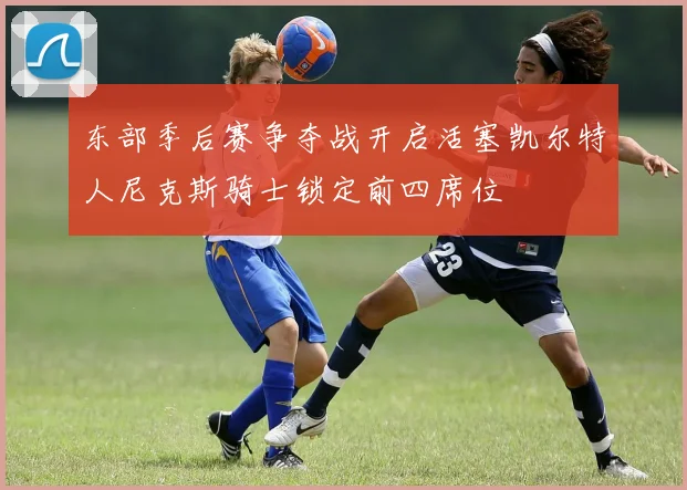 东部季后赛争夺战开启活塞凯尔特人尼克斯骑士锁定前四席位