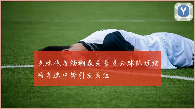 克林根与杨瀚森关系良好球队连续两年选中锋引发关注